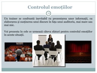 Un trainer se confruntă inevitabil cu prezentarea unor informaţii, cu
elaborarea şi susţinerea unui discurs în faţa unui auditoriu, mai mare sau
mai mic.
Voi prezenta în cele ce urmează câteva sfaturi pentru controlul emoţiilor
în aceste situaţii.
Controlul emoţiilor
20
 