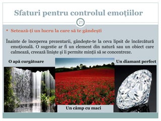  Setează-ţi un lucru la care să te gândeşti
Înainte de începerea prezentarii, gândeşte-te la ceva lipsit de încărcătură
emoţională. O sugestie ar fi un element din natură sau un obiect care
calmează, creează linişte şi îi permite minţii să se concentreze.
Sfaturi pentru controlul emoţiilor
Un diamant perfect
Un câmp cu maci
O apă curgătoare
21
 