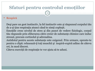  Respiră
Deşi pare un gest instinctiv, la fel instinctiv este şi răspunsul corpului tău
de a-şi ţine respiraţia atunci când te simţi copleşit.
Emoţiile cresc nivelul de stres şi din punct de vedere fiziologic, corpul
tău răspunde prin eliberarea către creier de substanţe chimice care induc
stresul, precum cortizolul şi adrenalina.
Antidotul pentru aceste substanţe este oxigenul. Prin urmare, opreste-te
pentru o clipă: relaxează-ţi toţi muschii şi inspiră-expiră adânc de câteva
ori, în mod discret.
Câteva exerciţii de respiraţie te vor ajuta să te aduni.
Sfaturi pentru controlul emoţiilor
22
 