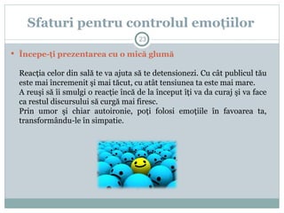  Începe-ţi prezentarea cu o mică glumă
Reacţia celor din sală te va ajuta să te detensionezi. Cu cât publicul tău
este mai încremenit şi mai tăcut, cu atât tensiunea ta este mai mare.
A reuşi să îi smulgi o reacţie încă de la început îţi va da curaj şi va face
ca restul discursului să curgă mai firesc.
Prin umor şi chiar autoironie, poţi folosi emoţiile în favoarea ta,
transformându-le în simpatie.
Sfaturi pentru controlul emoţiilor
23
 