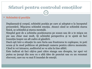  Schimbă-ţi poziţia
Deplasează-ţi corpul, schimbă poziţia pe care ai adoptat-o la începutul
prezentării. Mişcarea schimbă emoţia. Atunci când se schimbă starea
fizică, se schimbă şi starea mentală.
Simplul gest de a schimba poziţionarea pe scaun sau de a te mişca un
pic sau chiar mai mult, îţi schimbă perspectiva şi te ajută să faci
tranziţia înspre un alt cadru al gândirii.
Dacă eşti într-o situaţie în care furia sau frustrarea te copleşesc, te poti
scuza şi în mod politicos să părăseşti camera pentru câteva momente.
Când te vei intoarce, auditoriul se va uita la tine altfel.
Este indicat să faci câţiva pasi către stanga sau dreapta, iar apoi vei
putea sa ţncepi din nou cu o altă idee de punctat sau cu un rezumat
elocvent, care nu va mai fi inundat de emoţii.
Sfaturi pentru controlul emoţiilor
24
 