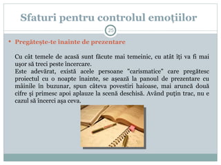  Pregăteşte-te înainte de prezentare
Cu cât temele de acasă sunt făcute mai temeinic, cu atât îţi va fi mai
uşor să treci peste încercare.
Este adevărat, există acele persoane "carismatice" care pregătesc
proiectul cu o noapte înainte, se aşează la panoul de prezentare cu
mâinile în buzunar, spun câteva povestiri haioase, mai aruncă două
cifre şi primesc apoi aplauze la scenă deschisă. Având puţin trac, nu e
cazul să încerci aşa ceva.
Sfaturi pentru controlul emoţiilor
25
 