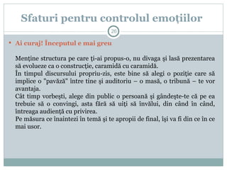  Ai curaj! Începutul e mai greu
Menţine structura pe care ţi-ai propus-o, nu divaga şi lasă prezentarea
să evolueze ca o construcţie, caramidă cu caramidă.
În timpul discursului propriu-zis, este bine să alegi o poziţie care să
implice o "pavăză" între tine şi auditoriu – o masă, o tribună – te vor
avantaja.
Cât timp vorbeşti, alege din public o persoană şi gândeşte-te că pe ea
trebuie să o convingi, asta fără să uiţi să învălui, din când în când,
întreaga audienţă cu privirea.
Pe măsura ce înaintezi în temă şi te apropii de final, îşi va fi din ce în ce
mai usor.
Sfaturi pentru controlul emoţiilor
26
 