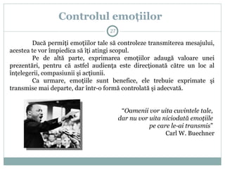 Dacă permiţi emoţiilor tale să controleze transmiterea mesajului,
acestea te vor împiedica să îţi atingi scopul.
Pe de altă parte, exprimarea emoţiilor adaugă valoare unei
prezentări, pentru că astfel audienţa este direcţionată către un loc al
înţelegerii, compasiunii şi acţiunii.
Ca urmare, emoţiile sunt benefice, ele trebuie exprimate şi
transmise mai departe, dar într-o formă controlată şi adecvată.
“Oamenii vor uita cuvintele tale,
dar nu vor uita niciodată emoţiile
pe care le-ai transmis”
Carl W. Buechner
Controlul emoţiilor
27
 