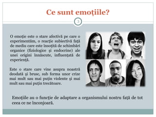 Ce sunt emoţiile?
O emoţie este o stare afectivă pe care o
experimentăm, o reacţie subiectivă faţă
de mediu care este însoţită de schimbări
organice (fiziologice şi endocrine) ale
unei origini înnăscute, influenţată de
experienţă.
Emoţiile au o funcţie de adaptare a organismului nostru faţă de tot
ceea ce ne înconjoară.
Este o stare care vine asupra noastră
deodată şi brusc, sub forma unor crize
mai mult sau mai puţin violente şi mai
mult sau mai puţin trecătoare.
3
 