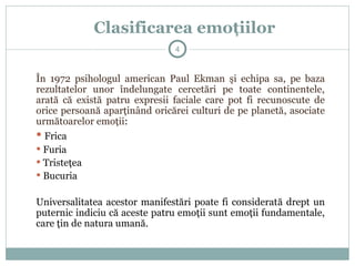 Clasificarea emoţiilor
În 1972 psihologul american Paul Ekman şi echipa sa, pe baza
rezultatelor unor îndelungate cercetări pe toate continentele,
arată că există patru expresii faciale care pot fi recunoscute de
orice persoană aparţinând oricărei culturi de pe planetă, asociate
următoarelor emoţii:
 Frica
 Furia
 Tristeţea
 Bucuria
Universalitatea acestor manifestări poate fi considerată drept un
puternic indiciu că aceste patru emoţii sunt emoţii fundamentale,
care ţin de natura umană.
4
 