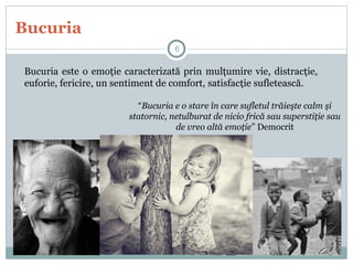 Bucuria
Bucuria este o emoţie caracterizată prin mulţumire vie, distracţie,
euforie, fericire, un sentiment de comfort, satisfacţie sufletească.
“Bucuria e o stare în care sufletul trăieşte calm şi
statornic, netulburat de nicio frică sau superstiţie sau
de vreo altă emoţie” Democrit
6
 