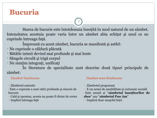 Bucuria
Starea de bucurie este întotdeauna însoţită în mod natural de un zâmbet.
Intensitatea acestuia poate varia între un zâmbet abia schiţat şi unul ce ne
cuprinde întreaga faţă.
Împreună cu acest zâmbet, bucuria se manifestă şi astfel:
 Ne cuprinde o căldură plăcută
 Bătăile inimii devind mai profunde şi mai lente
 Sângele circulă şi irigă corpul
 Ne simţim integraţi, unificaţi
În literatura de specialitate sunt descrise două tipuri principale de
zâmbet:
7
Zâmbet Duchenne
o Zâmbetul autentic
oEste o expresie a unei stări profunde şi sincere de
bucurie
o Cald şi spontan, acesta nu poate fi dictat de creier
o Implică întreaga faţă
Zâmbet non-Duchenne
o Zâmbetul programat
o E un semn de amabilitate şi curtoazie socială
oEste numit şi “zâmbetul însoţitorilor de
zbor” sau “zâmbetul Pan Am”
o Implică doar muşchii feţei
 