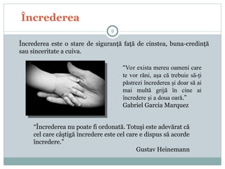 Încrederea
Încrederea este o stare de siguranţă faţă de cinstea, buna-credinţă
sau sinceritate a cuiva.
9
“Încrederea nu poate fi ordonată. Totuşi este adevărat că
cel care câştigă încredere este cel care e dispus să acorde
încredere.”
Gustav Heinemann
“Vor exista mereu oameni care
te vor răni, aşa că trebuie să-ţi
păstrezi încrederea şi doar să ai
mai multă grijă în cine ai
încredere şi a doua oară.”
Gabriel Garcia Marquez
 