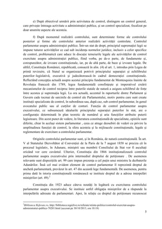 e) După obiectivul urmărit prin activitatea de control, distingem un control general,
care priveşte întreaga activitate a administraţiei publice, şi un control specializat, focalizat pe
doar anumite aspecte ale acesteia.
f) După momentul realizării controlului, sunt determinate forme ale controlului
posterior şi forme ale controlului anterior realizării activităţii controlate. Controlul
parlamentar asupra administraţiei publice. Într-un stat de drept, principiul supremaţiei legii se
impune tuturor activităţilor ce cad sub incidenţa normelor juridice, inclusiv a celor specifice
de control, problematică care aduce în discuţie temeiurile legale ale activităţilor de control
exercitate asupra administraţiei publice, fiind vorba, pe de-o parte, de fundamente şi,
corespunzător, de izvoare constituţionale, iar, pe de altă parte, de baze şi izvoare legale. De
altfel, Constituţia României, republicată, consacră în alin. (4) al art. 1, introdus prin Legea de
primă revizuire, că Statul se organizează potrivit principiului separaţiei şi echilibrului
puterilor–legislativă, executivă şi judecătorească–în cadrul democraţiei constituţionale.
Reflectând concepţia actuală asupra acestui principiu fundamentat de Montesquieu înainte de
Revoluţia franceză din 1789, legea fundamentală consfinţeşte şi imperativul creării
mecanismelor de control reciproc între puterile statale de natură a asigura echilibrul de forţe
între acestea şi supremaţia legii. La ora actuală, accentul în raporturile dintre Parlament şi
Guvern cade tocmai de sarcinile de control ale Parlamentului, motiv pentru care sunt create
instituţii specializate de control, în subordinea sau, după caz, sub control parlamentar, în genul
avocatului public sau al curţilor de conturi. Funcţia de control parlamentar asupra
executivului, ce subsumează idealurile principiului separaţiei puterilor în stat, are o
configuraţie determinată în plan teoretic de numărul şi aria funcţiilor atribuite puterii
legiuitoare. Din acest punct de vedere, în literatura constituţională de specialitate, opiniile sunt
diferite, chiar în acelaşi sistem parlamentar , ceea ce atrage deosebiri de vederi cu privire la
amplitudinea funcţiei de control, la sfera acesteia şi la mijloacele constituţionale, legale şi
reglementare de exercitare a controlului parlamentar.
Originile controlului parlamentar sunt, şi în România, de natură constituţională. În art.
V al Statutului Dezvoltător al Convenţiei de la Paris de la 7 august 1858 se preciza că în
procesul legislativ, în Adunare, miniştrii sau membrii Consiliului de Stat vor fi ascultaţi
oricând vor cere cuvântul. Ulterior, Constituţia din 1866 instituţionalizează controlul
parlamentar asupra executivului prin intermediul dreptului de petiţionare . De asemenea
relevante sunt dispoziţiile art. 99 care impun prezenţa a cel puţin unui ministru la dezbaterile
Adunărilor. Însă cel mai evident element de control parlamentar îl reprezintă dreptul de
anchetă parlamentară, prevăzut în art. 47 din această lege fundamentală. De asemenea, pentru
prima dată în istoria constituţională românească se instituie dreptul de a adresa interpelări
miniştrilor (art. 49).2
Constituţia din 1923 aduce câteva noutăţi în legătură cu exercitarea controlului
parlamentar asupra executivului. Se instituie astfel obligaţia miniştrilor de a răspunde la
interpelările adresate de parlamentari. Apoi, în relaţie cu dreptul de petiţionare recunoscut

2

Biblioteca Referate.ro, http://biblioteca.regielive.ro/referate/stiinte-politice/controlul-exercitat-asupraadministratiei-publice-78201.html (accesat pe 30/10/2013, ora 10:18)

5

 