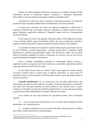 Notinea de control presupune observarea, constatarea sau stabilirea situatiei de fapt,
confruntarea acesteia cu obiectivele propuse, combaterea si inlaturarea fenomenelor
nefavorabile si sesizarea organelor competente a dispune eventualele masuri.
Activitatea de control prin natura sa urmareste surprinderea cauzelor care genereaza
incalcari ale legii si propune totodata masuri de imbunatatire a activitatii controlate.
In general prin activitatea de control sunt depistate ilegalitatile si deficientele in
activitatea controlata fapt care permite organelor competente sa adopte masurile necesare
pentru eliminarea respectivelor deficiente si ilegalitati, masuri care duc la imbunatatirea
activitatii controlate.
In activitatea de control sunt angrenati functionari publici, fiind infaptuita de acestia,
si este exercitata implicit asupra functionarilor publici care sunt o componenta esentiala a
organelor administratiei publice alaturi de mijloacele materiale, banesti si de competent.
Ca modalitati de control pot fi amintite: controlul politic asupra executivului exercitat
de catre Parlament, controlul administrativ, controlul jurisdictional al legalitatii actelor
administrative, controlul constitutionalitati legilor. Din sistemul de reglare mai fac parte,
alaturi de diferitele modalitati de control, si procedura de conciliere, caile de atac fata de
hotararile judecatoresti nelegale si netemeinice.
Pentru a intelege metodologia controlului in administratia publica, precum si
importanta acesteia in asigurarea unei bune functionari a autoritatilor administratiei publice
trebuie precizata natura activitatii de control.
Se pot intalni diverse forme de control. Atunci cand organul de control apartine
serviciului controlat tipul de control poate fi denumit autocontrol. In cazul acesta fie
functionarul insusi exercita controlul, fie seful ierarhic exercita aceasta operatiune facand uz
de puterea ierarhica.
Controlul jurisdictional este un control prin care activitatea administrativa este
examinata de un organ investit cu puterea de a judeca. Caracterul administrativ al jurisdictiei
este uneori mult mai putin pronuntat sau chiar lipseste cu totul, putand fi pus in aceeasi
categorie cu controalele exercitate de jurisdictii neadministrative in cazul cand acestea trebuie
sa aprecieze activitatea administratiei sau anumite elemente ale acesteia.3
Acest control asa cum arata literatura de specialitate prezinta cateva dimensiuni
specifice:
1)
este un control mai restrans pentru ca are ca obiect numai legalitatea actului
administrativ, nu si oportunitatea lui;
2)
presupune intotdeauna un act de sesizare din partea celui prejudiciat in drepturi
prin emiterea actului administrativ considerat ilegal;
3

Controlul în administratia publică, http://www.scritube.com/administratie/CONTROLUL-INADMINISTRATIA-PUB21475.php, (accesat pe 30/10/2013, ora 10:19)

7

 