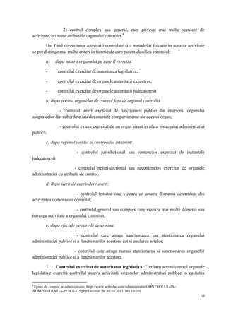2) control complex sau general, care priveste mai multe sectoare de
activitate, ori toate atributiile organului controlat.4
Dat fiind diversitatea activitatii controlate si a metodelor folosite in aceasta activitate
se pot distinge mai multe criteri in functie de care putem clasifica controlul:
a)

dupa natura organului pe care il exercita:

-

controlul exercitat de autoritatea legislativa;

-

controlul exercitat de organele autoritatii executive;

-

controlul exercitat de organele autoritatii judecatoresti

b) dupa pozitia organelor de control fata de organul controlat
- controlul intern exercitat de functionarii publici din interiorul organului
asupra celor din subordine sau din anumite compartimente ale acestui organ;
- controlul extern exercitat de un organ situat in afara sistemului administratiei
publice.
c) dupa regimul juridic al controlului intalnim:
- controlul jurisdictional sau contencios exercitat de instantele
judecatoresti
- controlul nejurisdictional sau necontencios exercitat de organele
administratiei cu atributii de control.
d) dupa sfera de cuprindere avem:
- controlul tematic care vizeaza un anume domeniu determinat din
activitatea domeniului controlat;
- controlul general sau complex care vizeaza mai multe domenii sau
intreaga activitate a organului controlat;
e) dupa efectele pe care le determina:
- controlul care atrage sanctionarea sau atentionarea organului
administratiei publice si a functionarilor acestora cat si anularea actelor;
- controlul care atrage numai atentionarea si sanctionarea organelor
administratiei publice si a functionarilor acestora.
1. Controlul exercitat de autoritatea legislativa. Conform acestuicontrol organele
legislative exercita controlul asupra activitatii organelor administratiei publice in calitatea
4

Tipuri de control în administraţie, http://www.scritube.com/administratie/CONTROLUL-INADMINISTRATIA-PUB21475.php (accesat pe 30/10/2013, ora 10:20)

10

 