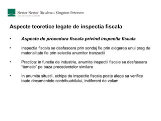 Aspecte teoretice legate de inspectia fiscala Aspecte de procedura fiscala privind inspectia fiscala Inspectia fiscala se desfasoara prin sondaj fie prin alegerea unui prag de materialitate fie prin selectia anumitor tranzactii Practica: in functie de industrie, anumite inspectii fiscale se desfasoara “tematic” pe baza precedentelor similare In anumite situatii, echipa de inspectie fiscala poate alege sa verifice toate documentele contribuabilului, indiferent de volum 