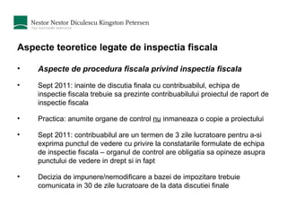 Aspecte teoretice legate de inspectia fiscala Aspecte de procedura fiscala privind inspectia fiscala Sept 2011: inainte de discutia finala cu contribuabilul, echipa de inspectie fiscala trebuie sa prezinte contribuabilului proiectul de raport de inspectie fiscala Practica: anumite organe de control  nu  inmaneaza o copie a proiectului  Sept 2011: contribuabilul are un termen de 3 zile lucratoare pentru a-si exprima punctul de vedere cu privire la constatarile formulate de echipa de inspectie fiscala – organul de control are obligatia sa opineze asupra punctului de vedere in drept si in fapt Decizia de impunere/nemodificare a bazei de impozitare trebuie comunicata in 30 de zile lucratoare de la data discutiei finale 