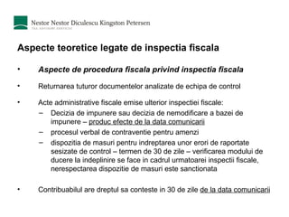 Aspecte teoretice legate de inspectia fiscala Aspecte de procedura fiscala privind inspectia fiscala Returnarea tuturor documentelor analizate de echipa de control Acte administrative fiscale emise ulterior inspectiei fiscale: Decizia de impunere sau decizia de nemodificare a bazei de impunere –  produc efecte de la data comunicarii procesul verbal de contraventie pentru amenzi  dispozitia de masuri pentru indreptarea unor erori de raportate sesizate de control – termen de 30 de zile – verificarea modului de ducere la indeplinire se face in cadrul urmatoarei inspectii fiscale, nerespectarea dispozitie de masuri este sanctionata Contribuabilul are dreptul sa conteste in 30 de zile  de la data comunicarii 
