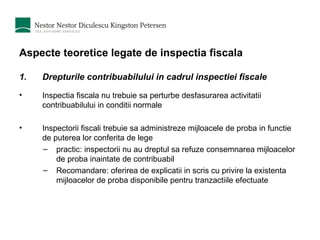 Aspecte teoretice legate de inspectia fiscala Drepturile contribuabilului in cadrul inspectiei fiscale Inspectia fiscala nu trebuie sa perturbe desfasurarea activitatii contribuabilului in conditii normale Inspectorii fiscali trebuie sa administreze mijloacele de proba in functie de puterea lor conferita de lege  practic: inspectorii nu au dreptul sa refuze consemnarea mijloacelor de proba inaintate de contribuabil Recomandare: oferirea de explicatii in scris cu privire la existenta mijloacelor de proba disponibile pentru tranzactiile efectuate 