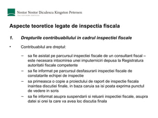 Aspecte teoretice legate de inspectia fiscala Drepturile contribuabilului in cadrul inspectiei fiscale Contribuabilul are dreptul: sa fie asistat pe parcursul inspectiei fiscale de un consultant fiscal – este necesara intocmirea unei imputerniciri depusa la Registratura autoritatii fiscale competente sa fie informat pe parcursul desfasurarii inspectiei fiscale de constatarile echipei de inspectie sa primeasca o copie a proiectului de raport de inspectie fiscala inaintea discutiei finale, in baza caruia sa isi poata exprima punctul de vedere in scris sa fie informat asupra suspendarii si reluarii inspectiei fiscale, asupra datei si orei la care va avea loc discutia finala 