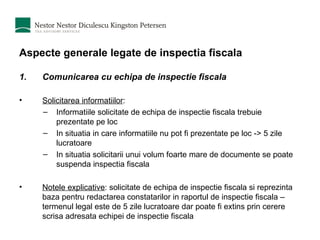 Aspecte generale legate de inspectia fiscala Comunicarea cu echipa de inspectie fiscala Solicitarea informatiilor : Informatiile solicitate de echipa de inspectie fiscala trebuie prezentate pe loc In situatia in care informatiile nu pot fi prezentate pe loc -> 5 zile lucratoare In situatia solicitarii unui volum foarte mare de documente se poate suspenda inspectia fiscala Notele explicative : solicitate de echipa de inspectie fiscala si reprezinta baza pentru redactarea constatarilor in raportul de inspectie fiscala – termenul legal este de 5 zile lucratoare dar poate fi extins prin cerere scrisa adresata echipei de inspectie fiscala 