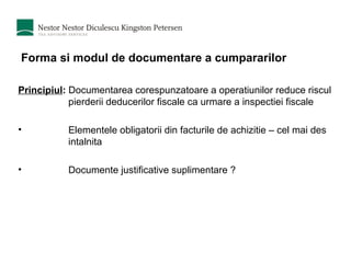 Forma si modul de documentare a cumpararilor Principiul :  Documentarea corespunzatoare a operatiunilor reduce riscul pierderii deducerilor fiscale ca urmare a inspectiei fiscale Elementele obligatorii din facturile de achizitie – cel mai des intalnita Documente justificative suplimentare ? 