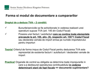 Forma si modul de documentare a cumpararilor Dreptul de a deduce TVA – 2 conditii: Bunurile/serviciile sa fie achizitionate in vederea realizarii unei operatiuni supuse TVA (art. 145 din Codul Fiscal) Posesia unei facturi / autofacturi  care sa contina toate elementele prevazute la art. 155, alin. (5), respectiv art. 155^1 Codul Fiscal   sau declaratia vamala de import emisa pe numele importatorului pentru importuri Teoria!  Criteriul de forma impus de Codul Fiscal pentru deducerea TVA este reprezentat de existenta facturii / autofacturii / declaratiei vamale de import Practica!  Organele de control au obligatia sa determine toate imprejurarile in care s-a desfasurat operatiunea contribuabilului  in vederea determinarii starii de fapt fiscale  => documente suplimentare? 