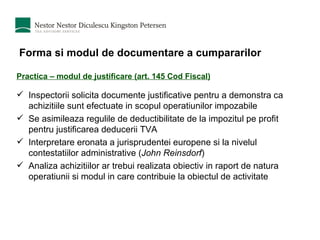 Forma si modul de documentare a cumpararilor Practica – modul de justificare (art. 145 Cod Fiscal) Inspectorii solicita documente justificative pentru a demonstra ca achizitiile sunt efectuate in scopul operatiunilor impozabile Se asimileaza regulile de deductibilitate de la impozitul pe profit pentru justificarea deducerii TVA Interpretare eronata a jurisprudentei europene si la nivelul contestatiilor administrative ( John Reinsdorf ) Analiza achizitiilor ar trebui realizata obiectiv in raport de natura operatiunii si modul in care contribuie la obiectul de activitate 
