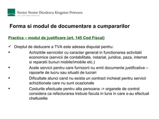 Forma si modul de documentare a cumpararilor Practica – modul de justificare (art. 145 Cod Fiscal) Dreptul de deducere a TVA este adesea disputat pentru: Achizitiile serviciilor cu caracter general in functionarea activitatii economice (servicii de contabilitate, notariat, juridice, paza, internet si reparatii bunuri mobile/imobile etc.) Acele servicii pentru care furnizorii nu emit documente justificative – rapoarte de lucru sau situatii de lucrari Dificultate atunci cand nu exista un contract incheiat pentru servicii achizitionate care nu sunt ocazionale Costurile efectuate pentru alta persoana -> organele de control considera ca refacturarea trebuie facuta in luna in care s-au efectuat cheltuielile 