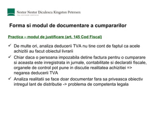 Forma si modul de documentare a cumpararilor Practica – modul de justificare (art. 145 Cod Fiscal) De multe ori, analiza deducerii TVA nu tine cont de faptul ca acele achizitii au facut obiectul livrarii Chiar daca o persoana impozabila detine factura pentru o cumparare si aceasta este inregistrata in jurnale, contabilitate si declaratii fiscale, organele de control pot pune in discutie realitatea achizitiei => negarea deducerii TVA Analiza realitatii se face doar documentar fara sa priveasca obiectiv intregul lant de distributie -> problema de competenta legala 