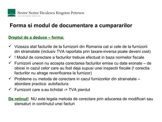 Forma si modul de documentare a cumpararilor Dreptul de a deduce – forma: Vizeaza atat facturile de la furnizorii din Romania cat si cele de la furnizorii din strainatate (inclusiv TVA raportata prin taxare-inversa poate deveni cost) ! Modul de corectare a facturilor trebuie efectuat in baza normelor fiscale Furnizorii uneori nu accepta corectarea facturilor emise cu date eronate – de obicei in cazul celor care au fost deja supusi unei inspectii fiscale (! corectia facturilor nu atrage reverificarea la furnizor) Probleme cu metoda de corectare in cazul furnizorilor din strainatate – abordare practica: autofactura Furnizorii care s-au lichidat -> TVA pierdut De retinut!   NU este legala metoda de corectare prin aducerea de modificari sau stersaturi in continutul unei facturi 