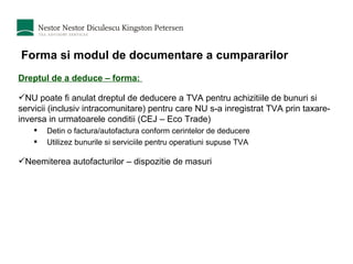 Forma si modul de documentare a cumpararilor Dreptul de a deduce – forma:  NU poate fi anulat dreptul de deducere a TVA pentru achizitiile de bunuri si servicii (inclusiv intracomunitare) pentru care NU s-a inregistrat TVA prin taxare-inversa in urmatoarele conditii (CEJ – Eco Trade) Detin o factura/autofactura conform cerintelor de deducere Utilizez bunurile si serviciile pentru operatiuni supuse TVA  Neemiterea autofacturilor – dispozitie de masuri 