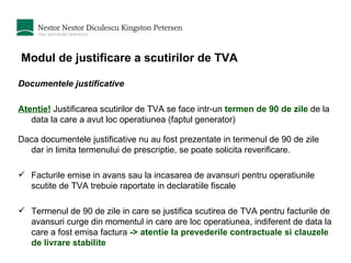 Modul de justificare a scutirilor de TVA Documentele justificative Atentie!  Justificarea scutirilor de TVA se face intr-un  termen de 90 de zile  de la data la care a avut loc operatiunea (faptul generator) Daca documentele justificative nu au fost prezentate in termenul de 90 de zile dar in limita termenului de prescriptie, se poate solicita reverificare.  Facturile emise in avans sau la incasarea de avansuri pentru operatiunile scutite de TVA trebuie raportate in declaratiile fiscale Termenul de 90 de zile in care se justifica scutirea de TVA pentru facturile de avansuri curge din momentul in care are loc operatiunea, indiferent de data la care a fost emisa factura  -> atentie la prevederile contractuale si clauzele de livrare stabilite 