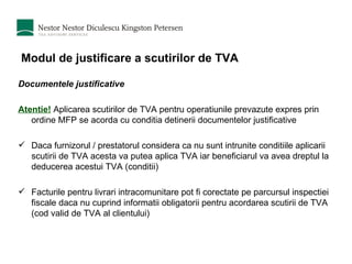 Modul de justificare a scutirilor de TVA Documentele justificative Atentie!  Aplicarea scutirilor de TVA pentru operatiunile prevazute expres prin ordine MFP se acorda cu conditia detinerii documentelor justificative Daca furnizorul / prestatorul considera ca nu sunt intrunite conditiile aplicarii scutirii de TVA acesta va putea aplica TVA iar beneficiarul va avea dreptul la deducerea acestui TVA (conditii) Facturile pentru livrari intracomunitare pot fi corectate pe parcursul inspectiei fiscale daca nu cuprind informatii obligatorii pentru acordarea scutirii de TVA (cod valid de TVA al clientului) 