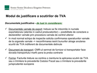 Modul de justificare a scutirilor de TVA Documentele justificative -  de luat in considerare: Documentele vamale de export : trebuie sa fie intocmite in numele exportatorului (atentie in cadrul producatorilor) – posibilitate de corectare a declaratiilor vamale prin procedura vamala de control ulterior In mod normal echipa de inspectie solicita confirmarea operatiunilor vamale de la organele vamale -> neconfirmarea iesirii bunurilor atrage anularea scuritii de TVA indiferent de documentele detinute Document de transport : CMR-ul semnat de furnizor si transportator face dovada transportului marfii pana la proba contrarie Forma : Facturile trebuie sa contina o mentiune la aplicarea scutirii de TVA sau o trimitere la prevederile Codului Fiscal sau o trimitere la prevederile jurisprudentei europene 