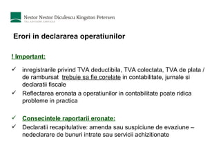 Erori in declararea operatiunilor ! Important:   inregistrarile privind TVA deductibila, TVA colectata, TVA de plata / de rambursat  trebuie sa fie corelate  in contabilitate, jurnale si declaratii fiscale Reflectarea eronata a operatiunilor in contabilitate poate ridica probleme in practica Consecintele raportarii eronate: Declaratii recapitulative: amenda sau suspiciune de evaziune – nedeclarare de bunuri intrate sau servicii achizitionate 