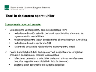 Erori in declararea operatiunilor Consecintele raportarii eronate: Se pot estima venituri pentru care se colecteaza TVA: nedeclarare livrari/prestari in declaratii recapitulative si care nu se regasesc nici in contabilitate neconcordanta intre facturi si documente de livrare (avize, CMR etc.) nedeclarare livrari in declaratia 394 ! Atentie la declaratiile recapitulative inclusiv pentru intrari Poate fi afectat dreptul de deducere a TVA in situatia unor inregistrari eronate in contabilitate / erori de formularistica reflectarea pe costuri a achizitiilor de bunuri si / sau nereflectarea bunurilor in gestiunea societatii (in liste de inventar) existenta unor documente de evidenta specifice 