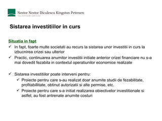 Sistarea investitiilor in curs Situatia in fapt In fapt, foarte multe societati au recurs la sistarea unor investitii in curs la izbucnirea crizei sau ulterior Practic, continuarea anumitor investitii initiate anterior crizei financiare nu s-a mai dovedit fezabila in contextul operatiunilor economice realizate Sistarea investitiilor poate interveni pentru: Proiecte pentru care s-au realizat doar anumite studii de fezabilitate, profitabillitate, obtinut autorizatii si alte permise, etc. Proiecte pentru care s-a initiat realizarea obiectivelor investitionale si astfel, au fost antrenate anumite costuri 