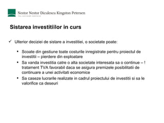 Sistarea investitiilor in curs Ulterior deciziei de sistare a investitiei, o societate poate: Scoate din gestiune toate costurile inregistrate pentru proiectul de investitii – pierdere din exploatare Sa vanda investitia catre o alta societate interesata sa o continue – ! tratament TVA favorabil daca se asigura premizele posibilitatii de continuare a unei activitati economice Sa caseze lucrarile realizate in cadrul proiectului de investitii si sa le valorifice ca deseuri 