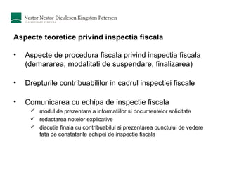 Aspecte teoretice privind inspectia fiscala Aspecte de procedura fiscala privind inspectia fiscala (demararea, modalitati de suspendare, finalizarea) Drepturile contribuabililor in cadrul inspectiei fiscale Comunicarea cu echipa de inspectie fiscala modul de prezentare a informatiilor si documentelor solicitate redactarea notelor explicative discutia finala cu contribuabilul si prezentarea punctului de vedere fata de constatarile echipei de inspectie fiscala 