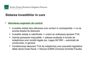 Sistarea investitiilor in curs Abordarea organelor de control: Investitie sistata fara obtinerea unor venituri in contrapartida -> nu se acorda dreptul de deducere  Investitie sistata si valorificata -> uneori se realizeaza ajustare TVA  Intentia persoanei impozabile -> adesea analizata in functie de indeplinirea unor conditii legale (ex. Legea 50/1991 – autorizatii de constructie), in general  Conditionarea deducerii TVA de indeplinirea unor prevederi legislative altele decat Codul fiscal -> Decizia 5/2004 (Comisia Centrala Fiscala) 