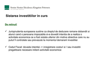 Sistarea investitiilor in curs De retinut! Jurisprudenta europeana sustine ca dreptul de deducere ramane dobandit si atunci cand o persoana impozabila si-a dovedit intentia de a realiza o activitate economica ce a fost sistata ulterior din motive obiective care nu au putut fi controlate sau prevazute la momentul demararii investitiei Codul Fiscal: dovada intentiei -> inregistrare costuri si / sau investitii pregatitoare necesare initierii activitatii economice  