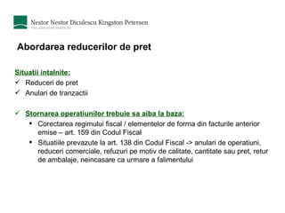 Abordarea reducerilor de pret Situatii intalnite: Reduceri de pret Anulari de tranzactii Stornarea operatiunilor trebuie sa aiba la baza: Corectarea regimului fiscal / elementelor de forma din facturile anterior emise – art. 159 din Codul Fiscal Situatiile prevazute la art. 138 din Codul Fiscal -> anulari de operatiuni, reduceri comerciale, refuzuri pe motiv de calitate, cantitate sau pret, retur de ambalaje, neincasare ca urmare a falimentului 