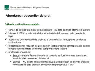 Abordarea reducerilor de pret ! Atentie – situatii neacceptate: ‘ iertari de datorie’ pe motiv de neincasare – nu este permisa stornarea facturii ‘ discount 100%’ – este asimilat unei iertari de datorie – nu este permis de lege acordarea unor reduceri de pret sau a unor refuzuri neacoperite de clauze contractuale reflectarea unor reduceri de pret care in fapt reprezinta contraprestatia pentru o operatiune realizata de client (‘compensare pe factura’) anulari de operatiuni: Bunuri  – trebuie facuta dovada ca bunurile au fost returnate sau au fost vandute altei persoane, distruse etc. Servicii  – NU exista anulare retroactiva a unei prestari de servicii (regulile referitoare la data prestarii serviciilor din perspectiva TVA) 