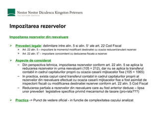 Impozitarea rezervelor Impozitarea rezervelor din reevaluare Prevederi legale :   delimitare intre alin. 5 si alin. 5 1  ale art. 22 Cod Fiscal Art. 22 alin. 5 – impozitare la momentul modificarii destinatiei cu ocazia reducerii/anularii rezervei Art. 22 alin. 5 1  – impozitare concomitent cu deducerea fiscala a rezervei  Aspecte de considerat Din perspectiva tehnica, impozitarea rezervelor conform art. 22 alin. 5 se aplica la reducerea rezervelor in urma reevaluarii (105 = 212), dar nu se aplica la transferul contabil in cadrul capitalurilor proprii cu ocazia casarii mijloacelor fixe (105 = 1065) In practica, exista cazuri cand transferul contabil in cadrul capitalurilor proprii al rezervelor din reevaluare efectuat cu ocazia casarii mijloacelor fixe a fost asimilat de inspectorii fiscali cu modificarea destinatiei rezervei conform art. 22 alin. 5 Cod Fiscal  Reducerea partiala a rezervelor din reevaluare care au fost anterior deduse – lipsa unor prevederi  legislative specifice privind mecanismul de taxare (pro-rata???) Practica  -> Punct de vedere oficial - in functie de complexitatea cazului analizat 