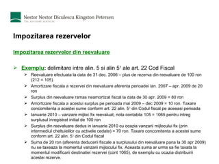 Impozitarea rezervelor Impozitarea rezervelor din reevaluare Exemplu :  delimitare intre alin. 5 si alin 5 1  ale art. 22 Cod Fiscal Reevaluare efectuata la data de 31 dec. 2006 – plus de rezerva din reevaluare de 100 ron (212 = 105)  Amortizare fiscala a rezervei din reevaluare aferenta perioadei ian. 2007 – apr. 2009 de 20 ron Surplus din reevaluare ramas neamortizat fiscal la data de 30 apr. 2009 = 80 ron Amortizare fiscala a acestui surplus pe perioada mai 2009 – dec 2009 = 10 ron. Taxare concomitenta a acestei sume conform art. 22 alin. 5 1  din Codul fiscal pe aceeasi perioada Ianuarie 2010 – vanzare mijloc fix reevaluat, nota contabila 105 = 1065 pentru intreg surplusul inregistrat initial de 100 ron Surplus din reevaluare dedus in ianuarie 2010 cu ocazia vanzarii mijlocului fix (prin intermediul cheltuielilor cu activele cedate) = 70 ron. Taxare concomitenta a acestei sume conform art. 22 alin. 5 1  din Codul fiscal Suma de 20 ron (aferenta deducerii fiscale a surplusului din reevaluare pana la 30 apr 2009) nu se taxeaza la momentul vanzarii mijlocului fix. Aceasta suma ar urma sa fie taxata la momentul modificarii destinatiei rezervei (cont 1065), de exemplu cu ocazia distribuirii acestei rezerve. 