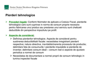 Pierderi tehnologice Prevederi legale :  Conform Normelor de aplicare a Codului Fiscal, pierderile tehnologice care sunt cuprinse in norma de consum proprie necesara pentru fabricarea unui produs sau prestarea unui serviciu sunt cheltuieli deductibile din perspectiva impozitului pe profit Aspecte de considerat : Definirea pierderilor tehnologice. Aspecte de considerat pentru sustinerea deductibilitatii fiscale: necesitatea inregistrarii pierderii respective; natura obiectiva, inevitabila/inerenta procesului de productie; delimitare fata de consumurile / pierderile imputabile si pierderile de inventar; delimitare consum ideal – consum real si aspecte de ajustare periodica a normei de consum  Necesitatea de documentare a normei proprii de consum tehnologic in lumina inspectiei fiscale 