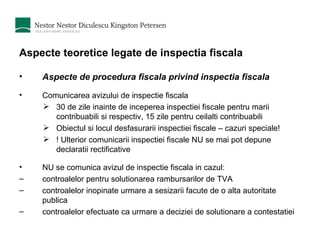 Aspecte teoretice legate de inspectia fiscala Aspecte de procedura fiscala privind inspectia fiscala Comunicarea avizului de inspectie fiscala 30 de zile inainte de inceperea inspectiei fiscale pentru marii contribuabili si respectiv, 15 zile pentru ceilalti contribuabili Obiectul si locul desfasurarii inspectiei fiscale – cazuri speciale! ! Ulterior comunicarii inspectiei fiscale NU se mai pot depune declaratii rectificative NU se comunica avizul de inspectie fiscala in cazul: controalelor pentru solutionarea rambursarilor de TVA controalelor inopinate urmare a sesizarii facute de o alta autoritate publica controalelor efectuate ca urmare a deciziei de solutionare a contestatiei 