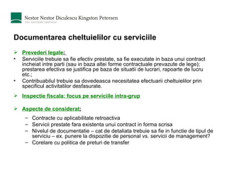 Documentarea cheltuielilor cu serviciile Prevederi legale :  Serviciile trebuie sa fie efectiv prestate, sa fie executate in baza unui contract incheiat intre parti (sau in baza altei forme contractuale prevazute de lege); prestarea efectiva se justifica pe baza de situatii de lucrari, rapoarte de lucru etc.;  Contribuabilul trebuie sa dovedeasca necesitatea efectuarii cheltuielilor prin specificul activitatilor desfasurate. Inspectie fiscala: focus pe serviciile intra-grup Aspecte de considerat : Contracte cu aplicabilitate retroactiva Servicii prestate fara existenta unui contract in forma scrisa Nivelul de documentatie – cat de detaliata trebuie sa fie in functie de tipul de serviciu – ex. punere la dispozitie de personal vs. servicii de management? Corelare cu politica de preturi de transfer 