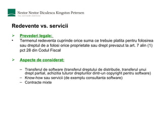 Redevente vs. servicii Prevederi legale:   Termenul redeventa cuprinde orice suma ce trebuie platita pentru folosirea sau dreptul de a folosi orice proprietate sau drept prevazut la art. 7 alin (1) pct 28 din Codul Fiscal Aspecte de considerat: Transferul de software (transferul dreptului de distributie, transferul unui drept partial, achizitia tuturor drepturilor dintr-un copyright pentru software) Know-how sau servicii (de exemplu consultanta software) Contracte mixte 