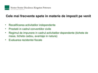 Cele mai frecvente spete in materie de impozit pe venit Recalificarea activitatilor independente Prestatii in cadrul conventiilor civile Regimul de impunere in cadrul activitatilor dependente (tichete de masa, tichete cadou, avantaje in natura) Evaluarea rezidentei fiscale 