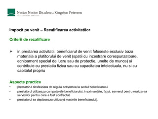 Impozit pe venit – Recalificarea activitatilor Criterii de recalificare    i n prestarea activitatii, beneficiarul de venit foloseste exclusiv baza materiala a platitorului de venit  (s patii cu inzestrare corespunzatoare, echipament special de lucru sau de protectie, unelte de munca )  si contribuie cu prestatia fizica sau cu capacitatea intelectuala, nu si cu capitalul propriu Aspecte practice prestatorul desfasoara de regula activitatea la sediul beneficiarului prestatorul utilizeaza computerele beneficiarului, imprimantele, faxul, serverul pentru realizarea serviciilor pentru care a fost contractat prestatorul se deplaseaza utilizand masinile beneficiarului). 