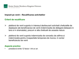 Impozit pe venit – Recalificarea activitatilor Criterii de recalificare    platitorul de venit suporta in interesul desfasurarii activitatii cheltuielile de deplasare ale beneficiarului de venit  ( indemnizatia de delegare-detasare in tara si in strainatate ) , precum si alte cheltuieli de aceasta natura  platitorul de venit suporta indemnizatia de concediu de odihna si indemnizatia pentru incapacitate temporara de munca, in contul beneficiarului de venit Aspecte practice prestatorul emite 12 facturi  intr-un an 